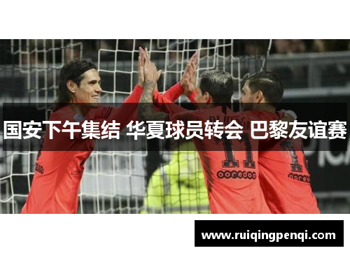 国安下午集结 华夏球员转会 巴黎友谊赛